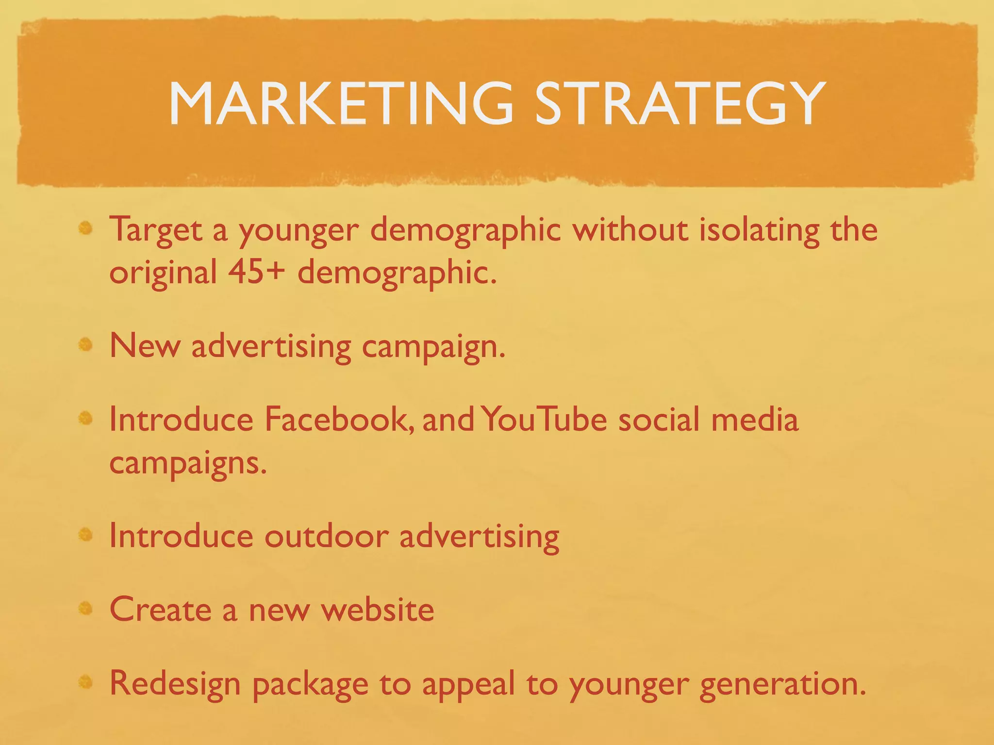 MARKETING STRATEGY
Target a younger demographic without isolating the
original 45+ demographic.

New advertising campaign.

Introduce Facebook, and YouTube social media
campaigns.

Introduce outdoor advertising

Create a new website

Redesign package to appeal to younger generation.
 