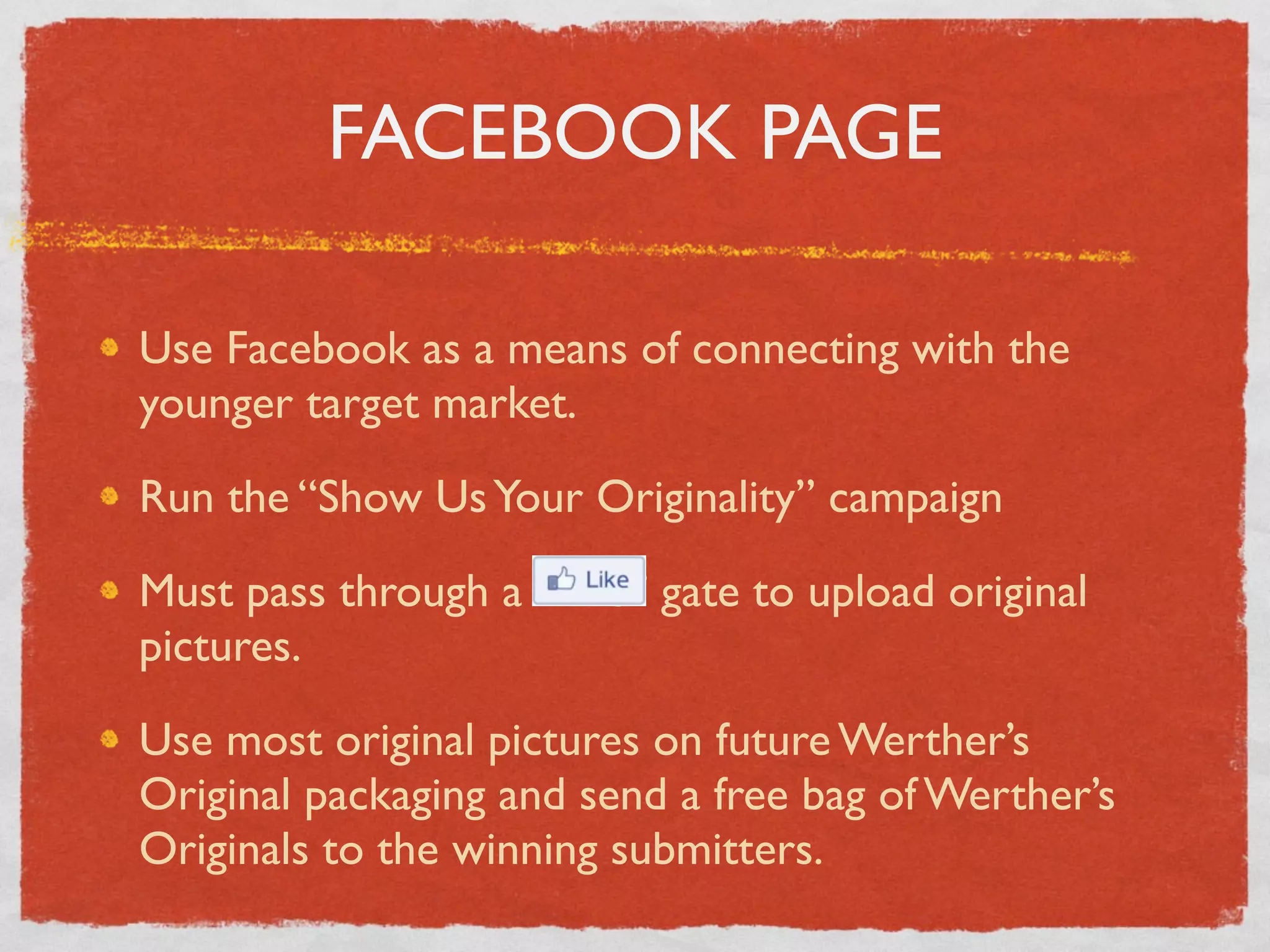 FACEBOOK PAGE

Use Facebook as a means of connecting with the
younger target market.

Run the “Show Us Your Originality” campaign

Must pass through a “Like” gate to upload original
pictures.

Use most original pictures on future Werther’s
Original packaging and send a free bag of Werther’s
Originals to the winning submitters.
 