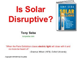 Is Solar
Disruptive?
“When the Paris Exhibition closes electric light will close with it and
no more be heard of.”
- Erasmus Wilson (1878), Oxford University
Copyright © 2010-2013 by Tony Seba
Tony Seba
tonyseba.com
 