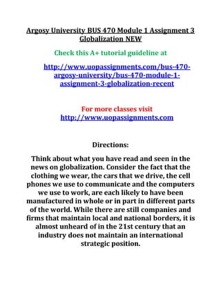 Argosy University BUS 470 Module 1 Assignment 3
Globalization NEW
Check this A+ tutorial guideline at
http://www.uopassignments.com/bus-470-
argosy-university/bus-470-module-1-
assignment-3-globalization-recent
For more classes visit
http://www.uopassignments.com
Directions:
Think about what you have read and seen in the
news on globalization. Consider the fact that the
clothing we wear, the cars that we drive, the cell
phones we use to communicate and the computers
we use to work, are each likely to have been
manufactured in whole or in part in different parts
of the world. While there are still companies and
firms that maintain local and national borders, it is
almost unheard of in the 21st century that an
industry does not maintain an international
strategic position.
 