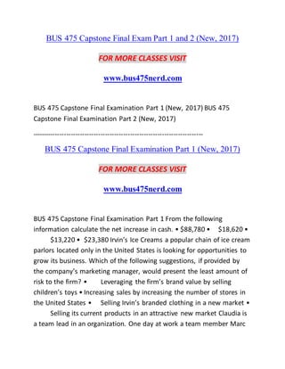 BUS 475 Capstone Final Exam Part 1 and 2 (New, 2017)
FOR MORE CLASSES VISIT
www.bus475nerd.com
BUS 475 Capstone Final Examination Part 1 (New, 2017) BUS 475
Capstone Final Examination Part 2 (New, 2017)
---------------------------------------------------------------------------
BUS 475 Capstone Final Examination Part 1 (New, 2017)
FOR MORE CLASSES VISIT
www.bus475nerd.com
BUS 475 Capstone Final Examination Part 1 From the following
information calculate the net increase in cash. • $88,780 • $18,620 •
$13,220 • $23,380 Irvin’s Ice Creams a popular chain of ice cream
parlors located only in the United States is looking for opportunities to
grow its business. Which of the following suggestions, if provided by
the company’s marketing manager, would present the least amount of
risk to the firm? • Leveraging the firm’s brand value by selling
children’s toys • Increasing sales by increasing the number of stores in
the United States • Selling Irvin’s branded clothing in a new market •
Selling its current products in an attractive new market Claudia is
a team lead in an organization. One day at work a team member Marc
 
