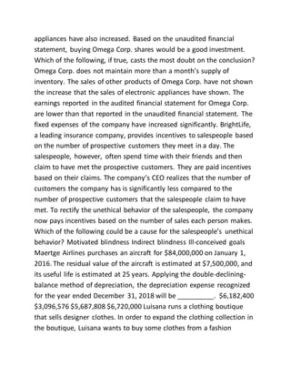 appliances have also increased. Based on the unaudited financial
statement, buying Omega Corp. shares would be a good investment.
Which of the following, if true, casts the most doubt on the conclusion?
Omega Corp. does not maintain more than a month’s supply of
inventory. The sales of other products of Omega Corp. have not shown
the increase that the sales of electronic appliances have shown. The
earnings reported in the audited financial statement for Omega Corp.
are lower than that reported in the unaudited financial statement. The
fixed expenses of the company have increased significantly. BrightLife,
a leading insurance company, provides incentives to salespeople based
on the number of prospective customers they meet in a day. The
salespeople, however, often spend time with their friends and then
claim to have met the prospective customers. They are paid incentives
based on their claims. The company’s CEO realizes that the number of
customers the company has is significantly less compared to the
number of prospective customers that the salespeople claim to have
met. To rectify the unethical behavior of the salespeople, the company
now pays incentives based on the number of sales each person makes.
Which of the following could be a cause for the salespeople’s unethical
behavior? Motivated blindness Indirect blindness Ill-conceived goals
Maertge Airlines purchases an aircraft for $84,000,000 on January 1,
2016. The residual value of the aircraft is estimated at $7,500,000, and
its useful life is estimated at 25 years. Applying the double-declining-
balance method of depreciation, the depreciation expense recognized
for the year ended December 31, 2018 will be __________. $6,182,400
$3,096,576 $5,687,808 $6,720,000 Luisana runs a clothing boutique
that sells designer clothes. In order to expand the clothing collection in
the boutique, Luisana wants to buy some clothes from a fashion
 