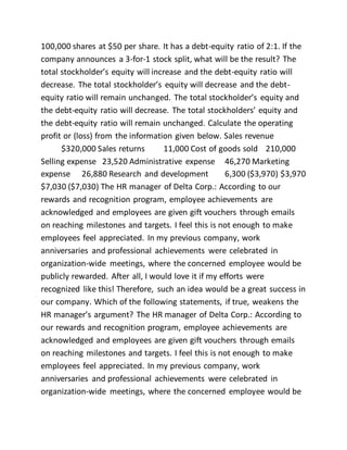 100,000 shares at $50 per share. It has a debt-equity ratio of 2:1. If the
company announces a 3-for-1 stock split, what will be the result? The
total stockholder’s equity will increase and the debt-equity ratio will
decrease. The total stockholder’s equity will decrease and the debt-
equity ratio will remain unchanged. The total stockholder’s equity and
the debt-equity ratio will decrease. The total stockholders’ equity and
the debt-equity ratio will remain unchanged. Calculate the operating
profit or (loss) from the information given below. Sales revenue
$320,000 Sales returns 11,000 Cost of goods sold 210,000
Selling expense 23,520 Administrative expense 46,270 Marketing
expense 26,880 Research and development 6,300 ($3,970) $3,970
$7,030 ($7,030) The HR manager of Delta Corp.: According to our
rewards and recognition program, employee achievements are
acknowledged and employees are given gift vouchers through emails
on reaching milestones and targets. I feel this is not enough to make
employees feel appreciated. In my previous company, work
anniversaries and professional achievements were celebrated in
organization-wide meetings, where the concerned employee would be
publicly rewarded. After all, I would love it if my efforts were
recognized like this! Therefore, such an idea would be a great success in
our company. Which of the following statements, if true, weakens the
HR manager’s argument? The HR manager of Delta Corp.: According to
our rewards and recognition program, employee achievements are
acknowledged and employees are given gift vouchers through emails
on reaching milestones and targets. I feel this is not enough to make
employees feel appreciated. In my previous company, work
anniversaries and professional achievements were celebrated in
organization-wide meetings, where the concerned employee would be
 