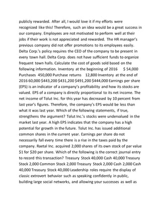 publicly rewarded. After all, I would love it if my efforts were
recognized like this! Therefore, such an idea would be a great success in
our company. Employees are not motivated to perform well at their
jobs if their work is not appreciated and rewarded. The HR manager’s
previous company did not offer promotions to its employees easily.
Delta Corp.’s policy requires the CEO of the company to be present in
every town hall. Delta Corp. does not have sufficient funds to organize
frequent town halls. Calculate the cost of goods sold based on the
following information. Inventory at the beginning of 2016 $ 54,000
Purchases 450,000 Purchase returns 12,800 Inventory at the end of
2016 60,000 $443,200 $431,200 $491,200 $444,000 Earnings per share
(EPS) is an indicator of a company’s profitability and how its stocks are
valued. EPS of a company is directly proportional to its net income. The
net income of Tolut Inc. for this year has decreased by 10 percent from
last year’s figures. Therefore, the company’s EPS would be less than
what it was last year. Which of the following statements, if true,
strengthens the argument? Tolut Inc.’s stocks were undervalued in the
market last year. A high EPS indicates that the company has a high
potential for growth in the future. Tolut Inc. has issued additional
common shares in the current year. Earnings per share do not
necessarily fall every time there is a rise in the taxes paid by the
company. Raetal Inc. acquired 2,000 shares of its own stock of par value
$1 for $20 per share. Which of the following is the correct journal entry
to record this transaction? Treasury Stock 40,000 Cash 40,000 Treasury
Stock 2,000 Common Stock 2,000 Treasury Stock 2,000 Cash 2,000 Cash
40,000 Treasury Stock 40,000 Leadership roles require the display of
classic extrovert behavior such as speaking confidently in public,
building large social networks, and allowing your successes as well as
 