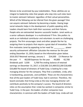 failures to be scrutinized by your stakeholders. These abilities are so
integral to leadership roles that people who step into such roles learn
to master extrovert behavior regardless of their actual personalities.
Which of the following can be inferred from the given passage? One
can acquire extrovert behavior by becoming a leader. Having large
social networks helps in the development of public-speaking skills.
Leaders should learn from both their successes and their failures.
People who are extroverted become successful leaders. Janet works as
a senior software developer in a multinational IT firm. She prefers to
work as an individual contributor and volunteers to work on challenging
projects. The firm encourages Janet and other people like her by
assigning them to projects that require a great deal of innovation. The
firm motivates Janet by appealing to her need for __________. power
security achievement affiliation Calculate the revenue for the year
ending December 31, 2016, based on the information given below.
2016 2017 Retained earnings, January 1 $14,500 $ X Revenue for
the year Y 48,500 Expenses for the year 44,800 42,700
Dividends paid 3,500 5,700 The ending balance of retained
earnings on December 31, 2017, is $18,500. $15,400 $52,200 $18,400
$33,800 The board of directors of Yudel Corp. is looking for a new
managing director for the company. They find a candidate, Linda, who
is hardworking, passionate, and confident. These are the characteristics
that all the past leaders of Yudel Corp. had in common. Therefore, the
board concludes that hiring Linda as the new managing director will
contribute positively to the company’s success. The board of directors
relies on the assumption that: Linda has worked in companies similar to
Yudel Corp. in the past. the leaders of other companies have
characteristics in common with the leaders of Yudel Corp. Linda will not
 