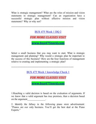 What is strategic management? What are the roles of mission and vision
statements in strategic management? Can an organization have a
successful strategic plan without effective mission and vision
statements? Why or why not?
---------------------------------------------------------------------------
BUS 475 Week 1 DQ 2
FOR MORE CLASSES VISIT
www.bus475nerd.com
Select a small business that you may want to start. What is strategic
management and planning? Why would a strategic plan be important to
the success of this business? How are the four functions of management
relative to creating and implementing a strategic plan?
---------------------------------------------------------------------------
BUS 475 Week 1 knowledge Check 1
FOR MORE CLASSES VISIT
www.bus475nerd.com
1.Reaching a valid decision is based on the evaluation of arguments. If
we know that a valid argument has true premises, then a decision based
on the argument______________.
2. Identify the fallacy in the following piano store advertisement:
“Pianos are our only business. You’ll get the best deal at the Piano
Experts.”
 