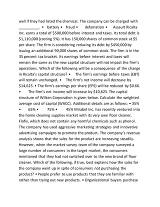 well if they had listed the chemical. The company can be charged with
__________. • battery • fraud • defamation • Assault Ricalta
Inc. earns a total of $500,000 before interest and taxes. Its total debt is
$1,110,000 (costing 5%). It has 150,000 shares of common stock at $5
per share. The firm is considering reducing its debt by $450,000 by
issuing an additional 90,000 shares of common stock. The firm is in the
35 percent tax bracket. Its earnings before interest and taxes will
remain the same as the new capital structure will not impact the firm’s
operations. Which of the following will be a consequence of the change
in Ricalta’s capital structure? • The firm’s earnings before taxes (EBT)
will remain unchanged. • The firm’s net income will decrease by
$14,625. • The firm’s earnings per share (EPS) will be reduced by $0.66.
• The firm’s net income will increase by $10,625. The capital
structure of Wilken Corporation is given below. Calculate the weighted
average cost of capital (WACC). Additional details are as follows: • 35%
• 65% • 75% • 45% Mirabel Inc. has recently ventured into
the home cleaning supplies market with its very own floor cleaner,
Flofix, which does not contain any harmful chemicals such as phenol.
The company has used aggressive marketing strategies and innovative
advertising campaigns to promote the product. The company’s revenue
analysis shows that the sales for the product are increasing steadily.
However, when the market survey team of the company surveyed a
large number of consumers in the target market, the consumers
mentioned that they had not switched over to the new brand of floor
cleaner. Which of the following, if true, best explains how the sales for
the company went up in spite of consumers not purchasing the
product? •People prefer to use products that they are familiar with
rather than trying out new products. • Organizational buyers purchase
 