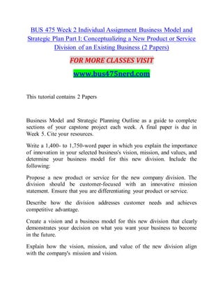 BUS 475 Week 2 Individual Assignment Business Model and
Strategic Plan Part I: Conceptualizing a New Product or Service
Division of an Existing Business (2 Papers)
FOR MORE CLASSES VISIT
www.bus475nerd.com
This tutorial contains 2 Papers
Business Model and Strategic Planning Outline as a guide to complete
sections of your capstone project each week. A final paper is due in
Week 5. Cite your resources.
Write a 1,400- to 1,750-word paper in which you explain the importance
of innovation in your selected business's vision, mission, and values, and
determine your business model for this new division. Include the
following:
Propose a new product or service for the new company division. The
division should be customer-focused with an innovative mission
statement. Ensure that you are differentiating your product or service.
Describe how the division addresses customer needs and achieves
competitive advantage.
Create a vision and a business model for this new division that clearly
demonstrates your decision on what you want your business to become
in the future.
Explain how the vision, mission, and value of the new division align
with the company's mission and vision.
 