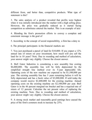 different from, and better than, competitive products. What type of
statement is this?
3. The sales analysis of a product revealed that profits were highest
when it was initially introduced into the market with a high selling price.
However, the price was gradually reduced as it started facing
competition as substitutes entered the market. This is an example of a(n)
4. Blending the firm's promotion efforts to convey a complete and
consistent message is the goal of
5. According to the concept of social responsibility, a firm has a duty to
6. The principal participants in the financial markets are
7. You just purchased a parcel of land for $10,000. If you expect a 12%
annual rate of return on your investment, how much will you sell the
land for in 10 years? Note. Due to rounding and method of calculation,
your answer might vary slightly. Choose the closest answer.
8. Bull Gator Industries is considering a new assembly line costing
$6,000,000. The assembly line will be fully depreciated by the
simplified straight line method over its 5-year depreciable life.
Operating costs of the new machine are expected to be $1,100,000 per
year. The existing assembly line has 5 years remaining before it will be
fully depreciated and has a book value of $3,000,000. If sold today the
company would receive $2,400,000 for the existing machine. Annual
operating costs on the existing machine are $2,100,000 per year. Bull
Gator is in the 46 percent marginal tax bracket and has a required rate of
return of 12 percent. Calculate the net present value of replacing the
existing machine. Note. Due to rounding and method of calculation,
your answer might vary slightly. Choose the closest answer.
9. A strong stock market and reasonably good earnings have caused the
price of the firm's common stock to increase by 25%.
 