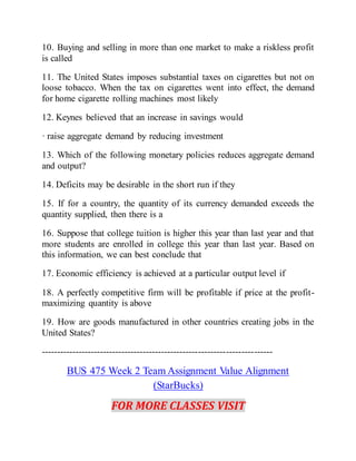 10. Buying and selling in more than one market to make a riskless profit
is called
11. The United States imposes substantial taxes on cigarettes but not on
loose tobacco. When the tax on cigarettes went into effect, the demand
for home cigarette rolling machines most likely
12. Keynes believed that an increase in savings would
· raise aggregate demand by reducing investment
13. Which of the following monetary policies reduces aggregate demand
and output?
14. Deficits may be desirable in the short run if they
15. If for a country, the quantity of its currency demanded exceeds the
quantity supplied, then there is a
16. Suppose that college tuition is higher this year than last year and that
more students are enrolled in college this year than last year. Based on
this information, we can best conclude that
17. Economic efficiency is achieved at a particular output level if
18. A perfectly competitive firm will be profitable if price at the profit-
maximizing quantity is above
19. How are goods manufactured in other countries creating jobs in the
United States?
---------------------------------------------------------------------------
BUS 475 Week 2 Team Assignment Value Alignment
(StarBucks)
FOR MORE CLASSES VISIT
 