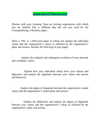 www.bus475nerd.com
Discuss with your Learning Team an existing organization with which
you are familiar that is different than the one you used for the
Conceptualizing a Business paper.
Write a 700- to 1,050-word paper in which you analyze the individual
values and the organization’s values as reflected by the organization’s
plans and actions. Include the following in your paper:
· Analyze the origin(s) and subsequent evolution of your personal
and workplace values.
· Explain how your individual values drive your actions and
behaviors, and analyze the alignment between your values and actions
and behaviors.
· Analyze the degree of alignment between the organization’s stated
values and the organization’s actual plans and actions.
· Explain the differences and analyze the degree of alignment
between your values and the organization’s values as reflected by the
organization’s plans and actions.
 