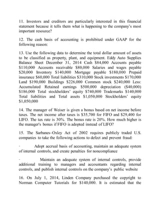 11. Investors and creditors are particularly interested in this financial
statement because it tells them what is happening to the company’s most
important resource?
12. The cash basis of accounting is prohibited under GAAP for the
following reason:
13. Use the following data to determine the total dollar amount of assets
to be classified as property, plant, and equipment. Eddy Auto Supplies
Balance Sheet December 31, 2014 Cash $84,000 Accounts payable
$110,000 Accounts receivable $80,000 Salaries and wages payable
$20,000 Inventory $140,000 Mortgage payable $180,000 Prepaid
insurance $60,000 Total liabilities $310,000 Stock investments $170,000
Land $190,000 Buildings $226,000 Common stock $240,000 Less:
Accumulated Retained earnings $500,000 depreciation ($40,000)
$186,000 Total stockholders’ equity $740,000 Trademarks $140,000
Total liabilities and Total assets $1,050,000 Stockholders’ equity
$1,050,000
14. The manager of Weiser is given a bonus based on net income before
taxes. The net income after taxes is $35,700 for FIFO and $29,400 for
LIFO. The tax rate is 30%. The bonus rate is 20%. How much higher is
the manager's bonus if FIFO is adopted instead of LIFO?
15. The Sarbanes–Oxley Act of 2002 requires publicly traded U.S.
companies to take the following actions to defect and prevent fraud:
· Adopt accrual basis of accounting, maintain an adequate system
of internal controls, and create penalties for noncompliance
· Maintain an adequate system of internal controls, provide
additional training to managers and accountants regarding internal
controls, and publish internal controls on the company’s public website
16. On July 1, 2014, Linden Company purchased the copyright to
Norman Computer Tutorials for $140,000. It is estimated that the
 