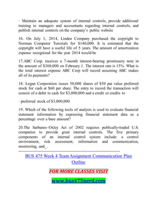 · Maintain an adequate system of internal controls, provide additional
training to managers and accountants regarding internal controls, and
publish internal controls on the company’s public website
16. On July 1, 2014, Linden Company purchased the copyright to
Norman Computer Tutorials for $140,000. It is estimated that the
copyright will have a useful life of 5 years. The amount of amortization
expense recognized for the year 2014 would be
17.ABC Corp. receives a 7-month interest-bearing promissory note in
the amount of $360,000 on February 1. The interest rate is 15%. What is
the total interest expense ABC Corp will record assuming ABC makes
all of its payments?
18. Logan Corporation issues 50,000 shares of $50 par value preferred
stock for cash at $60 per share. The entry to record the transaction will
consist of a debit to cash for $3,000,000 and a credit or credits to
· preferred stock of $3,000,000
19. Which of the following tools of analysis is used to evaluate financial
statement information by expressing financial statement data as a
percentage over a base amount?
20.The Sarbanes–Oxley Act of 2002 requires publically-traded U.S.
companies to provide great internal controls. The five primary
components of an internal control system include: a control
environment, risk assessment, information and communication,
monitoring, and_.
---------------------------------------------------------------------------
BUS 475 Week 4 Team Assignment Communication Plan
Outline
FOR MORE CLASSES VISIT
www.bus475nerd.com
 