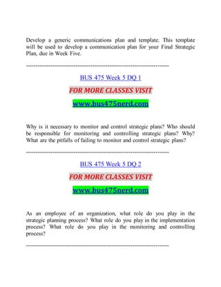 Develop a generic communications plan and template. This template
will be used to develop a communication plan for your Final Strategic
Plan, due in Week Five.
---------------------------------------------------------------------------
BUS 475 Week 5 DQ 1
FOR MORE CLASSES VISIT
www.bus475nerd.com
Why is it necessary to monitor and control strategic plans? Who should
be responsible for monitoring and controlling strategic plans? Why?
What are the pitfalls of failing to monitor and control strategic plans?
---------------------------------------------------------------------------
BUS 475 Week 5 DQ 2
FOR MORE CLASSES VISIT
www.bus475nerd.com
As an employee of an organization, what role do you play in the
strategic planning process? What role do you play in the implementation
process? What role do you play in the monitoring and controlling
process?
---------------------------------------------------------------------------
 