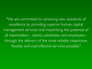 "We are committed to achieving new standards of
    excellence by providing superior human capital
management services and maximizing the potential of
all stakeholders - clients, candidates and employees -
through the delivery of the most reliable, responsive,
      ﬂexible, and cost-effective services possible."
 