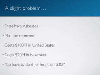 A slight problem. . .


• Ships   have Asbestos

• Must    be removed

• Costs   $100M in United States

• Costs   $20M in Novastan

• You   have to do it for less than $30M
 