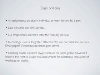 Class policies


• All assignments are due in individual or team forums by 6 p.m.
• Late penalties are 10% per day.
• No assignments accepted after the ﬁnal day of class.
• Technology issues ( forgotten attachments) are not valid late excuses.
Email papers if ecampus becomes goes down.

• Learning teams will most always receive the same grade, however I
reserve the right to assign individual grades for substantial imbalance of
workload or quality.
 