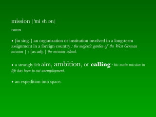 mission
noun

• [in sing. ] an organization or institution involved in a long-term
assignment in a foreign country : the majestic garden of the West German
mission | : [as adj. ] the mission school.

• a strongly felt aim,    ambition, or calling : his main mission in
life has been to cut unemployment.

• an expedition into space.
 