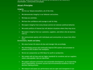 We live our Values and measure our success by the success of our customers,
shareholders, communities and people.

Alcoa's Principles
Integrity
  • We live our Values everywhere, all of the time.

 •    We demonstrate integrity in our behavior and actions.

 •    We keep our promises.

 •    We have the confidence and courage to ask for help.

 •    We expect integrity from every Alcoan and do not tolerate unethical behavior.

 •    We avoid conflicts of interest but will declare situations where they may occur.

 •    We expect integrity from our customers, suppliers, and others who do business
      with us.

 •    We communicate openly with individuals and communities on issues that affect
      them.
Environment, Health and Safety

 •    We value human life above all else and manage risks accordingly.

 •    We relentlessly pursue and continually improve EHS systems and processes to
      achieve an EHS incident-free workplace.

 •    We do not compromise our EHS Value for profit or production.

 •    We comply with all laws and set higher standards for ourselves and our suppliers
      where unacceptable risks are identified.

 •    We support pollution prevention and sustainable development, by incorporating
      social responsibility, economic success and environmental excellence into our
      decision making process.

 •    We measure and assess our performance and are open and transparent in our
 