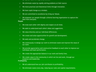 by rapidly implementing best practices.

 •   We eliminate waste by rapidly solving problems at their source.

 •   We move practical and theoretical limits through innovation.

 •   We have rapid change as a mindset.

 •   We are committed to excellence by living our Values.

 •   We empower our people through a diverse learning organization to capture the
     best from everyone.
People

 •   We treat each other with dignity and respect at all times.

 •   We seek to understand each other's ideas and suggestions.

 •   We value diversity and our individual differences.

 •   We create and seize opportunities for growth and development.

 •   We seek and accelerate change.

 •   We continuously re-design our work to eliminate waste and improve the value of
     our work.

 •   We provide appreciative and constructive feedback to each other to improve our
     individual and team performance.

 •   We create the appropriate balance in our work and family lives.

 •    We create value in the community in which we live and work, through our
      presence and leadership.
Profitability

 •   We all understand how our job contributes to profitability.

 •   We eliminate waste every day, reducing our costs and capital requirements.
 