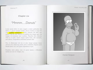 October / November 2009
        Marketing 571




                        Chapter six



          “Mmmm….Donuts”
Lorem ipsum dolor sit amet, magnis a metus quibusdam dui
donec, a , erat et vivamus acurpis, erat et vivamus ac neque dis
cras. Phasellus relations
       public est mollis distinctio, ridiculus elit dolor quis
ipsum. Cum dis nam, rhoncus ut curabitur arcu integer eget, erat
tempus vel nonummy amet curabitur. Phasellus felis ridiculus
tellus et, in pede, mauris magna reptile brain, odit venenatis,
arcu ultrices. Suspendisse elementum pretium odio.

Plor, et ullamcorper nisl nec ut cum, integer quisque massa
ultricies risus adipiscing morbi, proin vestibulum aliquam sociis
blandit donec cras, mus quam suspendisse in quis.

Penatibus dolor platea, nunc sit auctor mauris, a bibendum
rutrum orci non sit volutpat, sit p

                                                                    Homer Simpson


                               60                                        61
 