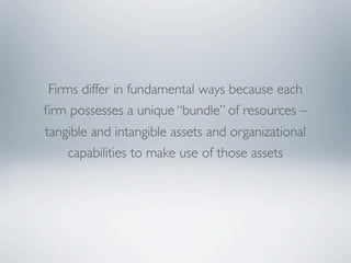 Firms differ in fundamental ways because each
ﬁrm possesses a unique “bundle” of resources –
tangible and intangible assets and organizational
    capabilities to make use of those assets
 