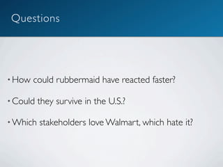 Questions




• How   could rubbermaid have reacted faster?

• Could   they survive in the U.S.?

• Which   stakeholders love Walmart, which hate it?
 
