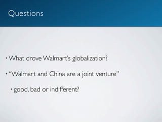 Questions




• What   drove Walmart’s globalization?

• “Walmart   and China are a joint venture”

 • good, bad   or indifferent?
 