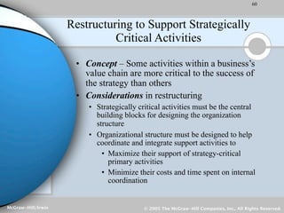 60



                    Restructuring to Support Strategically
                              Critical Activities

                     • Concept – Some activities within a business’s
                       value chain are more critical to the success of
                       the strategy than others
                     • Considerations in restructuring
                        • Strategically critical activities must be the central
                          building blocks for designing the organization
                          structure
                        • Organizational structure must be designed to help
                          coordinate and integrate support activities to
                            • Maximize their support of strategy-critical
                              primary activities
                            • Minimize their costs and time spent on internal
                              coordination


McGraw-Hill/Irwin                         © 2005 The McGraw-Hill Companies, Inc., All Rights Reserved.
 