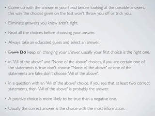 •   Come up with the answer in your head before looking at the possible answers,
    this way the choices given on the test won't throw you off or trick you.

•   Eliminate answers you know aren't right.

•   Read all the choices before choosing your answer.

•   Always take an educated guess and select an answer.

•   Don't Do keep on changing your answer, usually your ﬁrst choice is the right one.

•   In "All of the above" and "None of the above" choices, if you are certain one of
    the statements is true don't choose "None of the above" or one of the
    statements are false don't choose "All of the above".

•   In a question with an "All of the above" choice, if you see that at least two correct
    statements, then "All of the above" is probably the answer.

•   A positive choice is more likely to be true than a negative one.

•   Usually the correct answer is the choice with the most information.
 