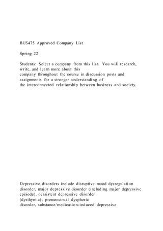 BUS475 Approved Company List
Spring 22
Students: Select a company from this list. You will research,
write, and learn more about this
company throughout the course in discussion posts and
assignments for a stronger understanding of
the interconnected relationship between business and society.
Depressive disorders include disruptive mood dysregulation
disorder, major depressive disorder (including major depressive
episode), persistent depressive disorder
(dysthymia), premenstrual dysphoric
disorder, substance/medication-induced depressive
 