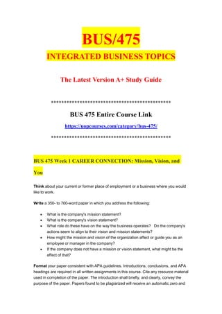 BUS/475
INTEGRATED BUSINESS TOPICS
The Latest Version A+ Study Guide
**********************************************
BUS 475 Entire Course Link
https://uopcourses.com/category/bus-475/
**********************************************
BUS 475 Week 1 CAREER CONNECTION: Mission, Vision, and
You
Think about your current or former place of employment or a business where you would
like to work.
Write a 350- to 700-word paper in which you address the following:
 What is the company's mission statement?
 What is the company's vision statement?
 What role do these have on the way the business operates? Do the company's
actions seem to align to their vision and mission statements?
 How might the mission and vision of the organization affect or guide you as an
employee or manager in the company?
 If the company does not have a mission or vision statement, what might be the
effect of that?
Format your paper consistent with APA guidelines. Introductions, conclusions, and APA
headings are required in all written assignments in this course. Cite any resource material
used in completion of the paper. The introduction shall briefly, and clearly, convey the
purpose of the paper. Papers found to be plagiarized will receive an automatic zero and
 