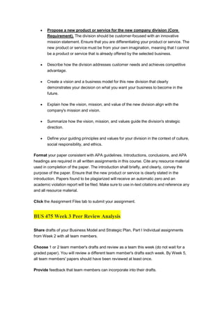  Propose a new product or service for the new company division (Core
Requirement). The division should be customer-focused with an innovative
mission statement. Ensure that you are differentiating your product or service. The
new product or service must be from your own imagination, meaning that I cannot
be a product or service that is already offered by the selected business.
 Describe how the division addresses customer needs and achieves competitive
advantage.
 Create a vision and a business model for this new division that clearly
demonstrates your decision on what you want your business to become in the
future.
 Explain how the vision, mission, and value of the new division align with the
company's mission and vision.
 Summarize how the vision, mission, and values guide the division's strategic
direction.
 Define your guiding principles and values for your division in the context of culture,
social responsibility, and ethics.
Format your paper consistent with APA guidelines. Introductions, conclusions, and APA
headings are required in all written assignments in this course. Cite any resource material
used in completion of the paper. The introduction shall briefly, and clearly, convey the
purpose of the paper. Ensure that the new product or service is clearly stated in the
introduction. Papers found to be plagiarized will receive an automatic zero and an
academic violation report will be filed. Make sure to use in-text citations and reference any
and all resource material.
Click the Assignment Files tab to submit your assignment.
BUS 475 Week 3 Peer Review Analysis
Share drafts of your Business Model and Strategic Plan, Part I Individual assignments
from Week 2 with all team members.
Choose 1 or 2 team member's drafts and review as a team this week (do not wait for a
graded paper). You will review a different team member's drafts each week. By Week 5,
all team members' papers should have been reviewed at least once.
Provide feedback that team members can incorporate into their drafts.
 