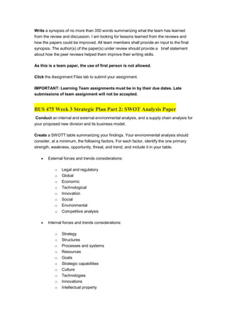 Write a synopsis of no more than 350 words summarizing what the team has learned
from the review and discussion. I am looking for lessons learned from the reviews and
how the papers could be improved. All team members shall provide an input to the final
synopsis. The author(s) of the paper(s) under review should provide a brief statement
about how the peer reviews helped them improve their writing skills.
As this is a team paper, the use of first person is not allowed.
Click the Assignment Files tab to submit your assignment.
IMPORTANT: Learning Team assignments must be in by their due dates. Late
submissions of team assignment will not be accepted.
BUS 475 Week 3 Strategic Plan Part 2: SWOT Analysis Paper
Conduct an internal and external environmental analysis, and a supply chain analysis for
your proposed new division and its business model.
Create a SWOTT table summarizing your findings. Your environmental analysis should
consider, at a minimum, the following factors. For each factor, identify the one primary
strength, weakness, opportunity, threat, and trend, and include it in your table.
 External forces and trends considerations:
o Legal and regulatory
o Global
o Economic
o Technological
o Innovation
o Social
o Environmental
o Competitive analysis
 Internal forces and trends considerations:
o Strategy
o Structures
o Processes and systems
o Resources
o Goals
o Strategic capabilities
o Culture
o Technologies
o Innovations
o Intellectual property
 