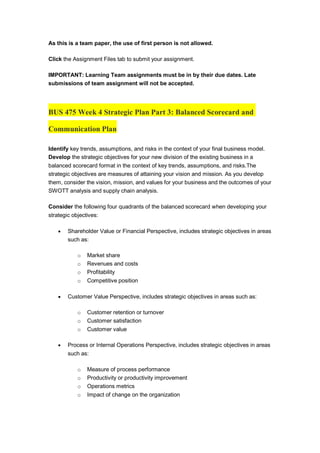 As this is a team paper, the use of first person is not allowed.
Click the Assignment Files tab to submit your assignment.
IMPORTANT: Learning Team assignments must be in by their due dates. Late
submissions of team assignment will not be accepted.
BUS 475 Week 4 Strategic Plan Part 3: Balanced Scorecard and
Communication Plan
Identify key trends, assumptions, and risks in the context of your final business model.
Develop the strategic objectives for your new division of the existing business in a
balanced scorecard format in the context of key trends, assumptions, and risks.The
strategic objectives are measures of attaining your vision and mission. As you develop
them, consider the vision, mission, and values for your business and the outcomes of your
SWOTT analysis and supply chain analysis.
Consider the following four quadrants of the balanced scorecard when developing your
strategic objectives:
 Shareholder Value or Financial Perspective, includes strategic objectives in areas
such as:
o Market share
o Revenues and costs
o Profitability
o Competitive position
 Customer Value Perspective, includes strategic objectives in areas such as:
o Customer retention or turnover
o Customer satisfaction
o Customer value
 Process or Internal Operations Perspective, includes strategic objectives in areas
such as:
o Measure of process performance
o Productivity or productivity improvement
o Operations metrics
o Impact of change on the organization
 