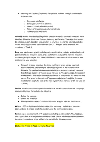  Learning and Growth (Employee) Perspective, includes strategic objectives in
areas such as:
o Employee satisfaction
o Employee turnover or retention
o Level of organizational capability
o Nature of organizational culture or climate
o Technological innovation
Develop at least three strategic objectives for each of the four balanced scorecard areas
identified (Financial, Customer, Process, Learning and Growth). Your objectives should
be selected, in part, based on an evaluation of a number of potential alternatives to the
issues and/or opportunities identified in the SWOTT Analysis paper and table you
completed in Week 3.
Base your solutions on a ranking of alternative solutions that includes an identification of
potential risks and mitigation plans, and a stakeholder analysis that includes mitigation
and contingency strategies. You should also incorporate the ethical implications of your
solutions into your selection.
 For each strategic objective, develop a metric and target using a balanced
scorecard format. (For example, a strategic objective in the shareholder or
Financial Perspective is to increase market share. A metric to actually measure
this strategic objective of market share increase is, "The percentage of increase in
market share." The target is the specific number to be achieved in a particular time
period. The target for the metric of "Increase market share" could be "Increase
market share by 2% for each of the next 3 years" of an increase of 2% per year for
3 years.)
Outline a brief communication plan discussing how you will communicate the company's
strategic objectives that includes the following:
 Define the purpose.
 Define the audience.
 Identify the channel(s) of communication and why you selected that channel.
Write a 1,050- to 1,400-word strategic objectives summary. Include your balanced
scorecard and its impact on all stakeholders, and the communication plan.
Format paper consistent with APA guidelines including an introduction, APA headings,
and a conclusion. Cite any reference material used. Ensure any tables are embedded in
the paper. I expect one single artifact to be turned in for this assignment.
BUS 475 Week 5 Peer Review Analysis
 