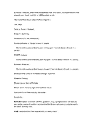 Balanced Scorecard, and Communication Plan from prior weeks. Your consolidated final
strategic plan should be 4,200 to 5,250 words in length.
The final artifact should follow the following order:
Title Page
Table of Content (Optional)
Executive Summary
Introduction (For the entire paper)
Conceptualization of the new product or service
Remove introduction and conclusion of this paper. Failure to do so will result in a
penalty.
SWOTT Analysis
Remove introduction and conclusion of paper. Failure to do so will result in a penalty.
Balanced Scorecard
Remove introduction and conclusion of paper. Failure to do so will result in a penalty.
Strategies and Tactics to realize the strategic objectives
Marketing Strategy
Monitoring and Control Methods
Ethical Issues including legal and regulatory issues
Corporate Social Responsibility discussion
Conclusion
Format the paper consistent with APA guidelines. Any paper plagiarized will receive a
zero and an academic violation report will be filed. Ensure all resource material used in
the paper is clearly cited.
Click the Assignment Files tab to submit your assignment.
 