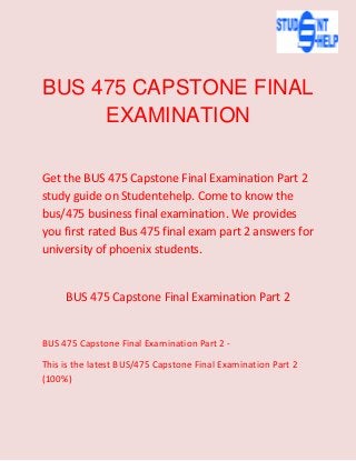 BUS 475 CAPSTONE FINAL
EXAMINATION
Get the BUS 475 Capstone Final Examination Part 2
study guide on Studentehelp. Come to know the
bus/475 business final examination. We provides
you first rated Bus 475 final exam part 2 answers for
university of phoenix students.
BUS 475 Capstone Final Examination Part 2
BUS 475 Capstone Final Examination Part 2 -
This is the latest BUS/475 Capstone Final Examination Part 2
(100%)
 