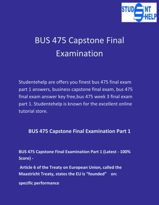 BUS 475 Capstone Final
Examination
Studentehelp are offers you finest bus 475 final exam
part 1 answers, business capstone final exam, bus 475
final exam answer key free,bus 475 week 3 final exam
part 1. Studentehelp is known for the excellent online
tutorial store.
BUS 475 Capstone Final Examination Part 1
BUS 475 Capstone Final Examination Part 1 (Latest - 100%
Score) -
Article 6 of the Treaty on European Union, called the
Maastricht Treaty, states the EU is “founded” on:
specific performance
 