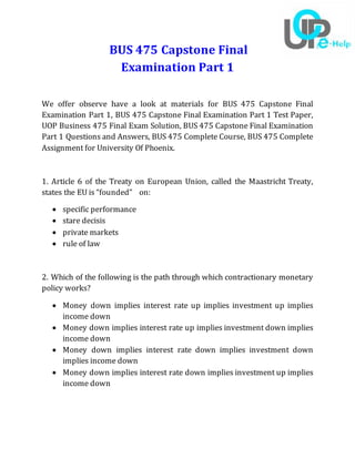 BUS 475 Capstone Final
Examination Part 1
We offer observe have a look at materials for BUS 475 Capstone Final
Examination Part 1, BUS 475 Capstone Final Examination Part 1 Test Paper,
UOP Business 475 Final Exam Solution, BUS 475 Capstone Final Examination
Part 1 Questions and Answers, BUS 475 Complete Course, BUS 475 Complete
Assignment for University Of Phoenix.
1. Article 6 of the Treaty on European Union, called the Maastricht Treaty,
states the EU is “founded” on:
 specific performance
 stare decisis
 private markets
 rule of law
2. Which of the following is the path through which contractionary monetary
policy works?
 Money down implies interest rate up implies investment up implies
income down
 Money down implies interest rate up implies investment down implies
income down
 Money down implies interest rate down implies investment down
implies income down
 Money down implies interest rate down implies investment up implies
income down
 