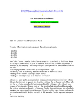 BUS 475 Capstone Final Examination Part 1 (New, 2018)
For more course tutorials visit
uophelp.com is now newtonhelp.com
www.newtonhelp.com
BUS 475 Capstone Final Examination Part 1
From the following information calculate the net increase in cash.
• $88,780
• $18,620
• $13,220
• $23,380
Irvin’s Ice Creams a popular chain of ice cream parlors located only in the United States
is looking for opportunities to grow its business. Which of the following suggestions, if
provided by the company’s marketing manager, would present the least amount of risk to
the firm?
• Leveraging the firm’s brand value by selling children’s toys
• Increasing sales by increasing the number of stores in the United States
• Selling Irvin’s branded clothing in a new market
• Selling its current products in an attractive new market
Claudia is a team lead in an organization. One day at work a team member Marc informs
Claudia that he wants to speak to her about the problems that he faces at work. Marc tells
her that he is being treated unfairly at work and that his colleagues often ridicule him
because of his ethnicity. He goes on to say that his disturbed state of mind has caused a
dip in the productivity and quality of his work. Claudia does not interrupt him when he is
speaking and encourages him to talk openly. She also lets him know that she understands
his situation and that his feelings are valid. In this scenario, Claudia is primarily engaged
in __________.
• selective listening
 