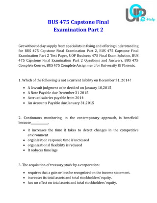 BUS 475 Capstone Final
Examination Part 2
Get without delay supply from specialists in fixing and offering understanding
for BUS 475 Capstone Final Examination Part 2, BUS 475 Capstone Final
Examination Part 2 Test Paper, UOP Business 475 Final Exam Solution, BUS
475 Capstone Final Examination Part 2 Questions and Answers, BUS 475
Complete Course, BUS 475 Complete Assignment for University Of Phoenix.
1. Which of the following is not a current liability on December 31, 2014?
 A lawsuit judgment to be decided on January 10,2015
 A Note Payable due December 31 2015
 Accrued salaries payable from 2014
 An Accounts Payable due January 31,2015
2. Continuous monitoring, in the contemporary approach, is beneficial
because_____________.
 it increases the time it takes to detect changes in the competitive
environment
 organization response time is increased
 organizational flexibility is reduced
 It reduces time lags
3. The acquisition of treasury stock by a corporation:
 requires that a gain or loss be recognized on the income statement.
 increases its total assets and total stockholders’ equity.
 has no effect on total assets and total stockholders’ equity.
 