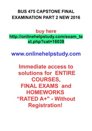 BUS 475 CAPSTONE FINAL
EXAMINATION PART 2 NEW 2016
buy here
http://onlinehelpstudy.com/exam_te
xt.php?cat=16038
www.onlinehelpstudy.com
Immediate access to
solutions for ENTIRE
COURSES,
FINAL EXAMS and
HOMEWORKS
“RATED A+" - Without
Registration!
 