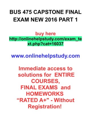 BUS 475 CAPSTONE FINAL
EXAM NEW 2016 PART 1
buy here
http://onlinehelpstudy.com/exam_te
xt.php?cat=16037
www.onlinehelpstudy.com
Immediate access to
solutions for ENTIRE
COURSES,
FINAL EXAMS and
HOMEWORKS
“RATED A+" - Without
Registration!
 