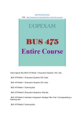BUS 475 Entire Course
Link : http://uopexam.com/product/bus-475-entire-course/
Some typical files BUS 475 Week 1 Discussion Question DQ 1.doc
BUS 475 Week 1 Discussion Question DQ 2.doc
BUS 475 Week 1 Discussion Question DQ 3.doc
BUS 475 Week 1 Summary.doc
BUS 475 Week 2 Discussion Questions DQs.doc
BUS 475 Week 2 Individual Assignment Strategic Plan Part I Conceptualizing a
Business.doc
BUS 475 Week 2 Summary.doc
 