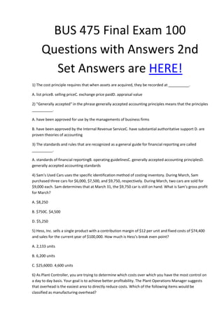BUS 475 Final Exam 100
Questions with Answers 2nd
Set Answers are HERE!
1) The cost principle requires that when assets are acquired, they be recorded at __________.
A. list priceB. selling priceC. exchange price paidD. appraisal value
2) "Generally accepted" in the phrase generally accepted accounting principles means that the principles
__________.
A. have been approved for use by the managements of business firms
B. have been approved by the Internal Revenue ServiceC. have substantial authoritative support D. are
proven theories of accounting
3) The standards and rules that are recognized as a general guide for financial reporting are called
__________.
A. standards of financial reportingB. operating guidelinesC. generally accepted accounting principlesD.
generally accepted accounting standards
4) Sam's Used Cars uses the specific identification method of costing inventory. During March, Sam
purchased three cars for $6,000, $7,500, and $9,750, respectively. During March, two cars are sold for
$9,000 each. Sam determines that at March 31, the $9,750 car is still on hand. What is Sam’s gross profit
for March?
A. $8,250
B. $750C. $4,500
D. $5,250
5) Hess, Inc. sells a single product with a contribution margin of $12 per unit and fixed costs of $74,400
and sales for the current year of $100,000. How much is Hess’s break even point?
A. 2,133 units
B. 6,200 units
C. $25,600D. 4,600 units
6) As Plant Controller, you are trying to determine which costs over which you have the most control on
a day to day basis. Your goal is to achieve better profitability. The Plant Operations Manager suggests
that overhead is the easiest area to directly reduce costs. Which of the following items would be
classified as manufacturing overhead?
 