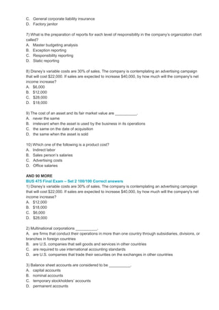 C. General corporate liability insurance
D. Factory janitor
7) What is the preparation of reports for each level of responsibility in the company’s organization chart
called?
A. Master budgeting analysis
B. Exception reporting
C. Responsibility reporting
D. Static reporting
8) Disney’s variable costs are 30% of sales. The company is contemplating an advertising campaign
that will cost $22,000. If sales are expected to increase $40,000, by how much will the company's net
income increase?
A. $6,000
B. $12,000
C. $28,000
D. $18,000
9) The cost of an asset and its fair market value are __________.
A. never the same
B. irrelevant when the asset is used by the business in its operations
C. the same on the date of acquisition
D. the same when the asset is sold
10) Which one of the following is a product cost?
A. Indirect labor
B. Sales person’s salaries
C. Advertising costs
D. Office salaries
AND 90 MORE
BUS 475 Final Exam – Set 2 100/100 Correct answers
1) Disney’s variable costs are 30% of sales. The company is contemplating an advertising campaign
that will cost $22,000. If sales are expected to increase $40,000, by how much will the company's net
income increase?
A. $12,000
B. $18,000
C. $6,000
D. $28,000
2) Multinational corporations __________.
A. are firms that conduct their operations in more than one country through subsidiaries, divisions, or
branches in foreign countries
B. are U.S. companies that sell goods and services in other countries
C. are required to use international accounting standards
D. are U.S. companies that trade their securities on the exchanges in other countries
3) Balance sheet accounts are considered to be __________.
A. capital accounts
B. nominal accounts
C. temporary stockholders’ accounts
D. permanent accounts
 