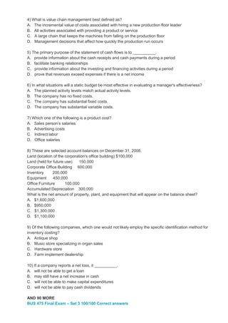 4) What is value chain management best defined as?
A. The incremental value of costs associated with hiring a new production floor leader
B. All activities associated with providing a product or service
C. A large chain that keeps the machines from falling on the production floor
D. Management decisions that affect how quickly the production run occurs
5) The primary purpose of the statement of cash flows is to __________.
A. provide information about the cash receipts and cash payments during a period
B. facilitate banking relationships
C. provide information about the investing and financing activities during a period
D. prove that revenues exceed expenses if there is a net income
6) In what situations will a static budget be most effective in evaluating a manager's effectiveness?
A. The planned activity levels match actual activity levels.
B. The company has no fixed costs.
C. The company has substantial fixed costs.
D. The company has substantial variable costs.
7) Which one of the following is a product cost?
A. Sales person’s salaries
B. Advertising costs
C. Indirect labor
D. Office salaries
8) These are selected account balances on December 31, 2008.
Land (location of the corporation's office building) $100,000
Land (held for future use) 150,000
Corporate Office Building 600,000
Inventory 200,000
Equipment 450,000
Office Furniture 100,000
Accumulated Depreciation 300,000
What is the net amount of property, plant, and equipment that will appear on the balance sheet?
A. $1,600,000
B. $950,000
C. $1,300,000
D. $1,100,000
9) Of the following companies, which one would not likely employ the specific identification method for
inventory costing?
A. Antique shop
B. Music store specializing in organ sales
C. Hardware store
D. Farm implement dealership
10) If a company reports a net loss, it __________.
A. will not be able to get a loan
B. may still have a net increase in cash
C. will not be able to make capital expenditures
D. will not be able to pay cash dividends
AND 90 MORE
BUS 475 Final Exam – Set 3 100/100 Correct answers
 