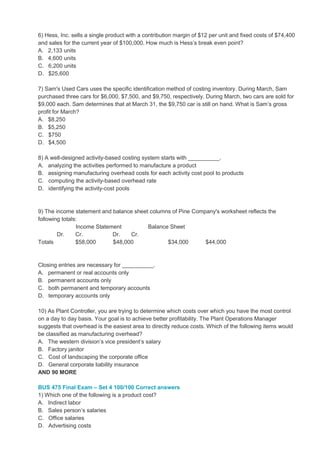 6) Hess, Inc. sells a single product with a contribution margin of $12 per unit and fixed costs of $74,400
and sales for the current year of $100,000. How much is Hess’s break even point?
A. 2,133 units
B. 4,600 units
C. 6,200 units
D. $25,600
7) Sam's Used Cars uses the specific identification method of costing inventory. During March, Sam
purchased three cars for $6,000, $7,500, and $9,750, respectively. During March, two cars are sold for
$9,000 each. Sam determines that at March 31, the $9,750 car is still on hand. What is Sam’s gross
profit for March?
A. $8,250
B. $5,250
C. $750
D. $4,500
8) A well-designed activity-based costing system starts with __________.
A. analyzing the activities performed to manufacture a product
B. assigning manufacturing overhead costs for each activity cost pool to products
C. computing the activity-based overhead rate
D. identifying the activity-cost pools
9) The income statement and balance sheet columns of Pine Company's worksheet reflects the
following totals:
Income Statement Balance Sheet
Dr. Cr. Dr. Cr.
Totals $58,000 $48,000 $34,000 $44,000
Closing entries are necessary for __________.
A. permanent or real accounts only
B. permanent accounts only
C. both permanent and temporary accounts
D. temporary accounts only
10) As Plant Controller, you are trying to determine which costs over which you have the most control
on a day to day basis. Your goal is to achieve better profitability. The Plant Operations Manager
suggests that overhead is the easiest area to directly reduce costs. Which of the following items would
be classified as manufacturing overhead?
A. The western division’s vice president’s salary
B. Factory janitor
C. Cost of landscaping the corporate office
D. General corporate liability insurance
AND 90 MORE
BUS 475 Final Exam – Set 4 100/100 Correct answers
1) Which one of the following is a product cost?
A. Indirect labor
B. Sales person’s salaries
C. Office salaries
D. Advertising costs
 