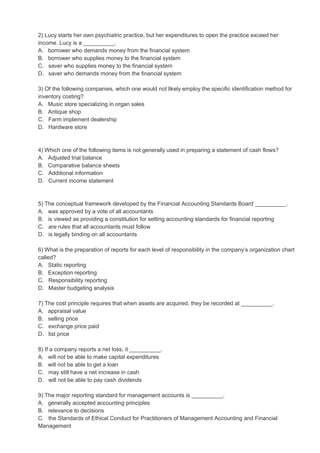 2) Lucy starts her own psychiatric practice, but her expenditures to open the practice exceed her
income. Lucy is a __________.
A. borrower who demands money from the financial system
B. borrower who supplies money to the financial system
C. saver who supplies money to the financial system
D. saver who demands money from the financial system
3) Of the following companies, which one would not likely employ the specific identification method for
inventory costing?
A. Music store specializing in organ sales
B. Antique shop
C. Farm implement dealership
D. Hardware store
4) Which one of the following items is not generally used in preparing a statement of cash flows?
A. Adjusted trial balance
B. Comparative balance sheets
C. Additional information
D. Current income statement
5) The conceptual framework developed by the Financial Accounting Standards Board __________.
A. was approved by a vote of all accountants
B. is viewed as providing a constitution for setting accounting standards for financial reporting
C. are rules that all accountants must follow
D. is legally binding on all accountants
6) What is the preparation of reports for each level of responsibility in the company’s organization chart
called?
A. Static reporting
B. Exception reporting
C. Responsibility reporting
D. Master budgeting analysis
7) The cost principle requires that when assets are acquired, they be recorded at __________.
A. appraisal value
B. selling price
C. exchange price paid
D. list price
8) If a company reports a net loss, it __________.
A. will not be able to make capital expenditures
B. will not be able to get a loan
C. may still have a net increase in cash
D. will not be able to pay cash dividends
9) The major reporting standard for management accounts is __________.
A. generally accepted accounting principles
B. relevance to decisions
C. the Standards of Ethical Conduct for Practitioners of Management Accounting and Financial
Management
 